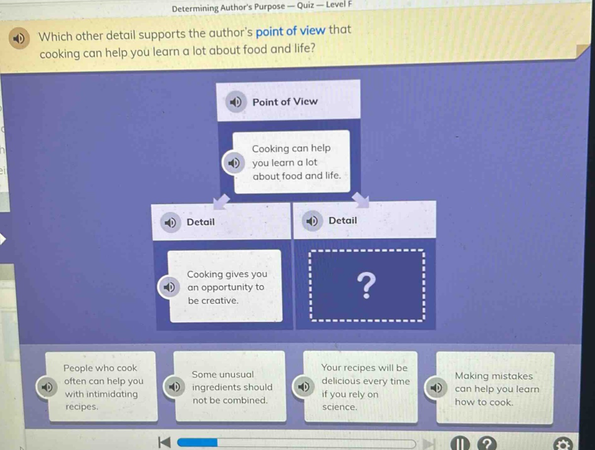 determining authors purpose — quiz — level f\nwhich other detail supports the authors point of view that cooking can help you learn a lot about food and life?\npoint of view\ncooking can help you learn a lot about food and life.\ndetail\ncooking gives you an opportunity to be creative.\ndetail\n?\npeople who cook often can help you with intimidating recipes.\nsome unusual ingredients should not be combined.\nyour recipes will be delicious every time if you rely on science.\nmaking mistakes can help you learn how to cook.
