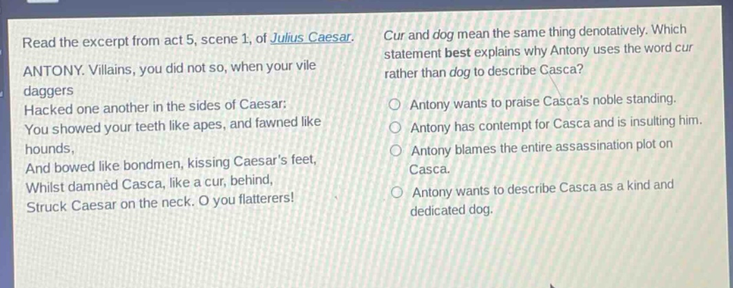read the excerpt from act 5, scene 1, of julius caesar. antony. villains, you did not so, when your vile daggers hacked one another in the sides of caesar: you showed your teeth like apes, and fawned like hounds, and bowed like bondmen, kissing caesars feet, whilst damned casca, like a cur, behind, struck caesar on the neck. o you flatterers! cur and dog mean the same thing denotatively. which statement best explains why antony uses the word cur rather than dog to describe casca? antony wants to praise cascas noble standing. antony has contempt for casca and is insulting him. antony blames the entire assassination plot on casca. antony wants to describe casca as a kind and dedicated dog.
