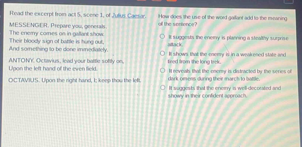 read the excerpt from act 5, scene 1, of julius caesar. messenger. prepare you, generals. the enemy comes on in gallant show. their bloody sign of battle is hung out, and something to be done immediately. antony. octavius, lead your battle softly on, upon the left hand of the even field. octavius. upon the right hand, i; keep thou the left. how does the use of the word gallant add to the meaning of the sentence? it suggests the enemy is planning a stealthy surprise attack. it shows that the enemy is in a weakened state and tired from the long trek. it reveals that the enemy is distracted by the series of dark omens during their march to battle. it suggests that the enemy is well - decorated and showy in their confident approach.