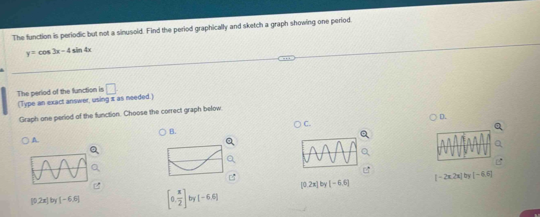 the function is periodic but not a sinusoid. find the period graphically and sketch a graph showing one period. y = cos 3x - 4 sin 4x the period of the function is . (type an exact answer, using π as needed.) graph one period of the function. choose the correct graph below. oa. 0,2π by -6,6 ob. 0, π/2 by -6,6 oc. 0,2π by -6,6 od. -2π,2π by -6,6