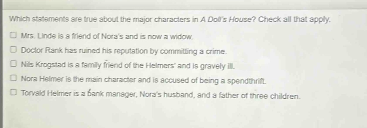 which statements are true about the major characters in a dolls house? check all that apply. mrs. linde is a friend of noras and is now a widow. doctor rank has ruined his reputation by committing a crime. nils krogstad is a family friend of the helmers and is gravely ill. nora helmer is the main character and is accused of being a spendthrift. torvald helmer is a bank manager, noras husband, and a father of three children.