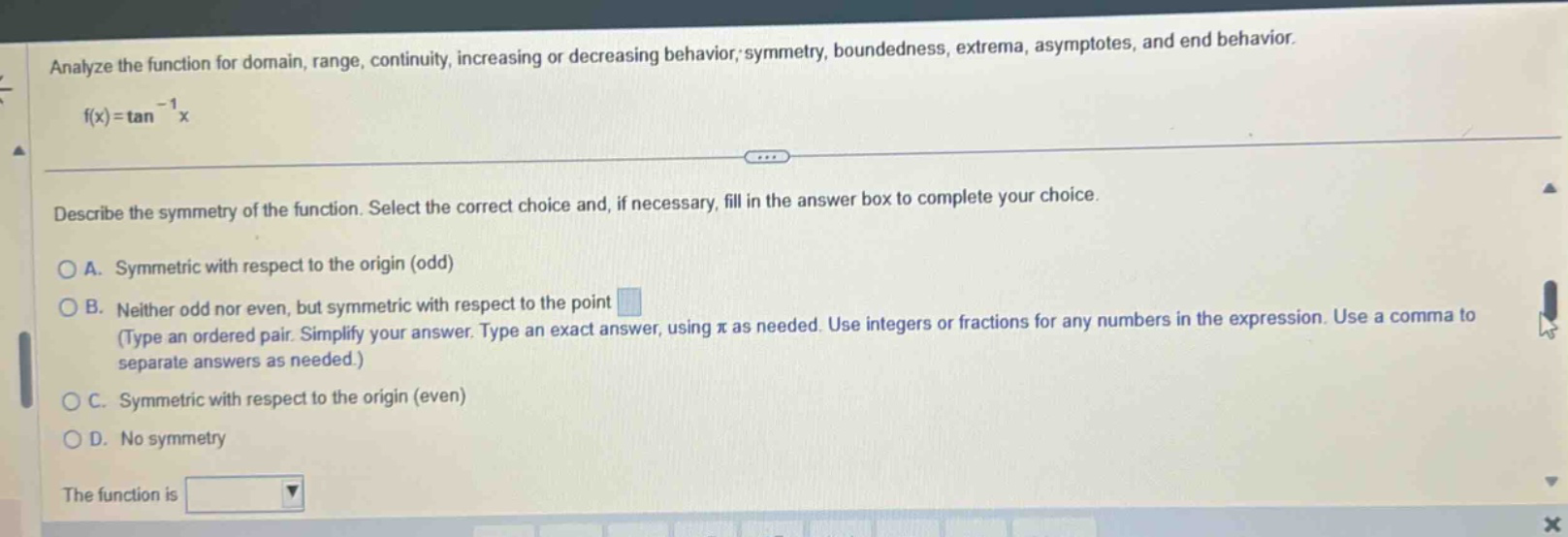 analyze the function for domain, range, continuity, increasing or decreasing behavior; symmetry, boundedness, extrema, asymptotes, and end behavior. f(x)=tan^(-1)x describe the symmetry of the function. select the correct choice and, if necessary, fill in the answer box to complete your choice. a. symmetric with respect to the origin (odd) b. neither odd nor even, but symmetric with respect to the point (type an ordered pair. simplify your answer. type an exact answer, using π as needed. use integers or fractions for any numbers in the expression. use a comma to separate answers as needed.) c. symmetric with respect to the origin (even) d. no symmetry the function is