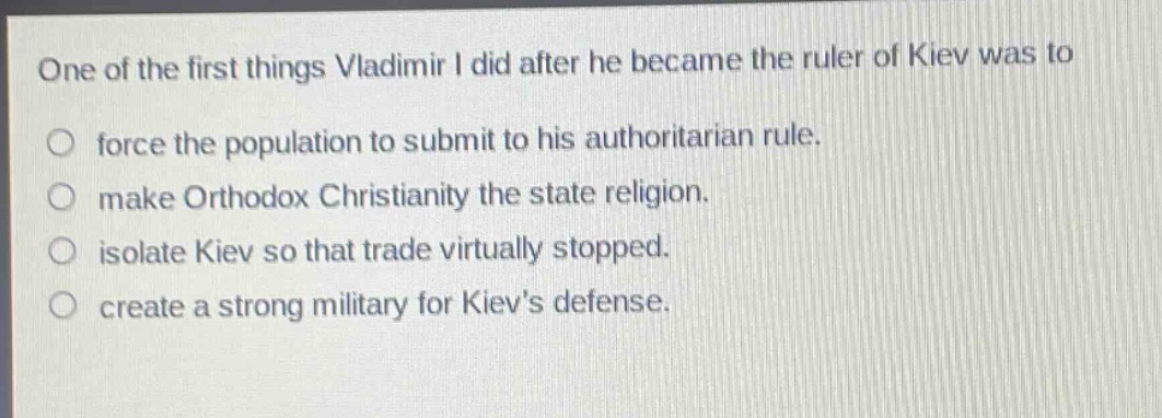 one of the first things vladimir i did after he became the ruler of kiev was to\nforce the population to submit to his authoritarian rule.\nmake orthodox christianity the state religion.\nisolate kiev so that trade virtually stopped.\ncreate a strong military for kievs defense.