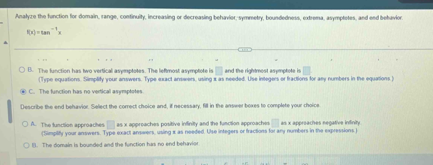 analyze the function for domain, range, continuity, increasing or decreasing behavior, symmetry, boundedness, extrema, asymptotes, and end behavior. f(x)=tan^(-1)x b. the function has two vertical asymptotes. the leftmost asymptote is and the rightmost asymptote is (type equations. simplify your answers. type exact answers, using π as needed. use integers or fractions for any numbers in the equations.) c. the function has no vertical asymptotes. describe the end behavior. select the correct choice and, if necessary, fill in the answer boxes to complete your choice. a. the function approaches as x approaches positive infinity and the function approaches as x approaches negative infinity. (simplify your answers. type exact answers, using π as needed. use integers or fractions for any numbers in the expressions.) b. the domain is bounded and the function has no end behavior.