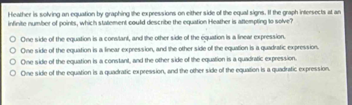heather is solving an equation by graphing the expressions on either side of the equal signs. if the graph intersects at an infinite number of points, which statement could describe the equation heather is attempting to solve? one side of the equation is a constant, and the other side of the equation is a linear expression. one side of the equation is a linear expression, and the other side of the equation is a quadratic expression. one side of the equation is a constant, and the other side of the equation is a quadratic expression. one side of the equation is a quadratic expression, and the other side of the equation is a quadratic expression.