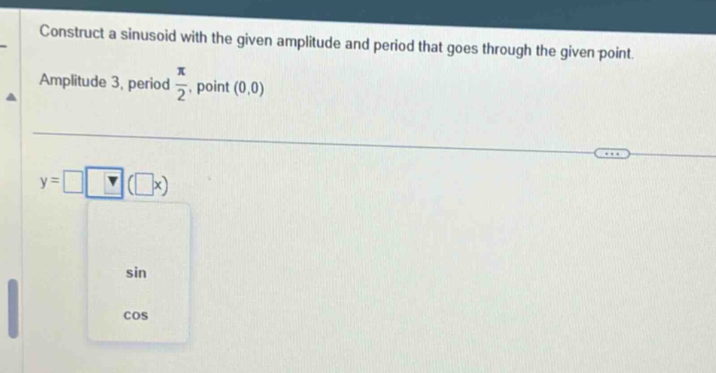construct a sinusoid with the given amplitude and period that goes through the given point. amplitude 3, period pi/2, point (0,0) y = □ (□x) sin cos