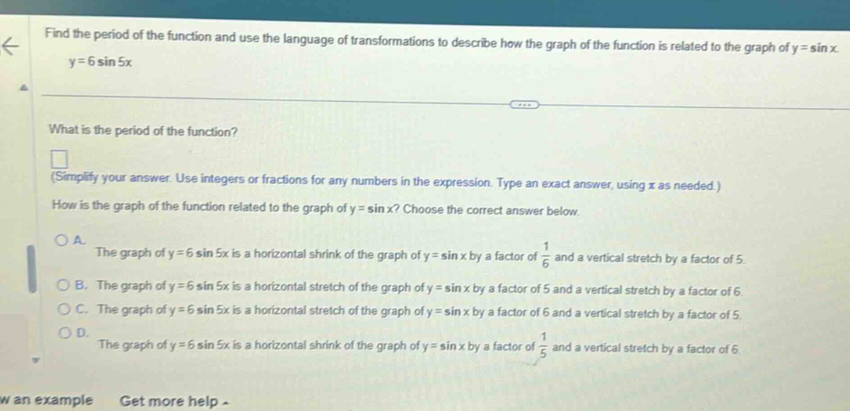 find the period of the function and use the language of transformations to describe how the graph of the function is related to the graph of y = sin x. y = 6 sin 5x what is the period of the function? (simplify your answer. use integers or fractions for any numbers in the expression. type an exact answer, using π as needed.) how is the graph of the function related to the graph of y = sin x? choose the correct answer below. a. the graph of y = 6 sin 5x is a horizontal shrink of the graph of y = sin x by a factor of 1/6 and a vertical stretch by a factor of 5. b. the graph of y = 6 sin 5x is a horizontal stretch of the graph of y = sin x by a factor of 5 and a vertical stretch by a factor of 6. c. the graph of y = 6 sin 5x is a horizontal stretch of the graph of y = sin x by a factor of 6 and a vertical stretch by a factor of 5. d. the graph of y = 6 sin 5x is a horizontal shrink of the graph of y = sin x by a factor of 1/5 and a vertical stretch by a factor of 6. w an example get more help -