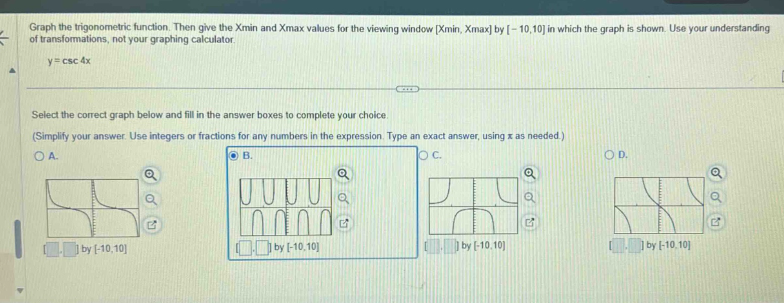 graph the trigonometric function. then give the xmin and xmax values for the viewing window xmin, xmax by -10,10 in which the graph is shown. use your understanding of transformations, not your graphing calculator. y = csc 4x select the correct graph below and fill in the answer boxes to complete your choice. (simplify your answer. use integers or fractions for any numbers in the expression. type an exact answer, using π as needed.)