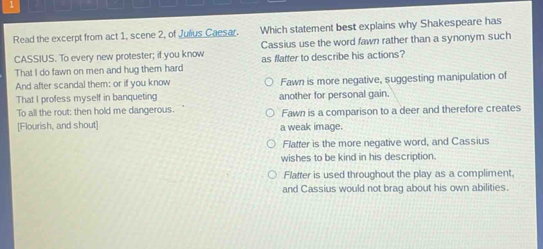 read the excerpt from act 1, scene 2, of julius caesar. cassius. to every new protester, if you know that i do fawn on men and hug them hard and after scandal them: or if you know that i profess myself in banqueting to all the rout: then hold me dangerous. flourish, and shout which statement best explains why shakespeare has cassius use the word fawn rather than a synonym such as flatter to describe his actions? fawn is more negative, suggesting manipulation of another for personal gain. fawn is a comparison to a deer and therefore creates a weak image. flatter is the more negative word, and cassius wishes to be kind in his description. flatter is used throughout the play as a compliment, and cassius would not brag about his own abilities.