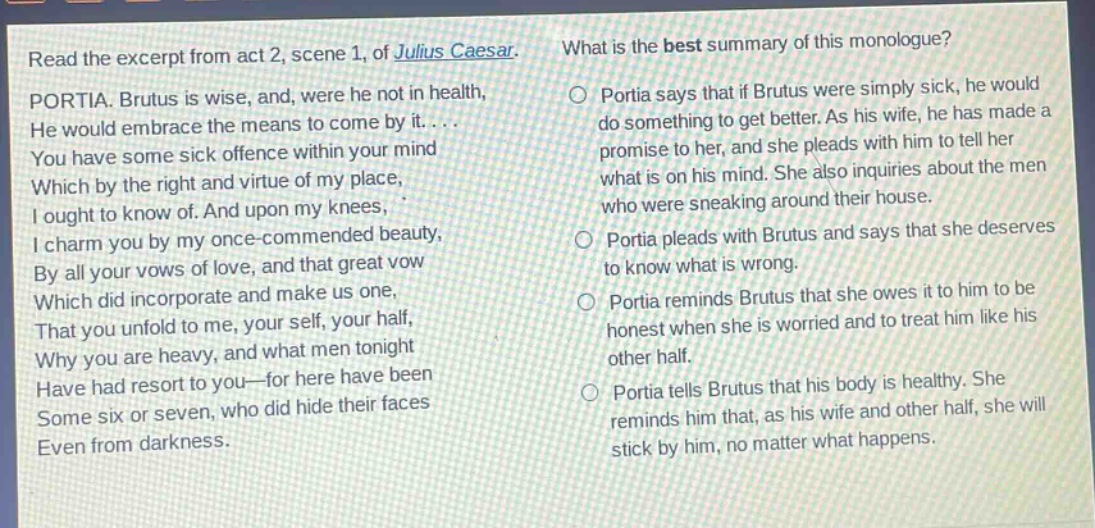 read the excerpt from act 2, scene 1, of julius caesar. portia. brutus is wise, and, were he not in health, he would embrace the means to come by it.... you have some sick offence within your mind which by the right and virtue of my place, i ought to know of. and upon my knees, i charm you by my once - commended beauty, by all your vows of love, and that great vow which did incorporate and make us one, that you unfold to me, your self, your half, why you are heavy, and what men tonight have had resort to you - for here have been some six or seven, who did hide their faces even from darkness. what is the best summary of this monologue? portia says that if brutus were simply sick, he would do something to get better. as his wife, he has made a promise to her, and she pleads with him to tell her what is on his mind. she also inquires about the men who were sneaking around their house. portia pleads with brutus and says that she deserves to know what is wrong. portia reminds brutus that she owes it to him to be honest when she is worried and to treat him like his other half. portia tells brutus that his body is healthy. she reminds him that, as his wife and other half, she will stick by him, no matter what happens.