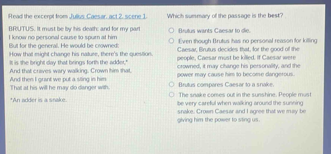 read the excerpt from julius caesar, act 2, scene 1. brutus. it must be by his death: and for my part i know no personal cause to spurn at him but for the general. he would be crowned: how that might change his nature, theres the question. it is the bright day that brings forth the adder,* and that craves wary walking. crown him that, and then i grant we put a sting in him that at his will he may do danger with. *an adder is a snake. which summary of the passage is the best? brutus wants caesar to die. even though brutus has no personal reason for killing caesar, brutus decides that, for the good of the people, caesar must be killed. if caesar were crowned, it may change his personality, and the power may cause him to become dangerous. brutus compares caesar to a snake. the snake comes out in the sunshine. people must be very careful when walking around the sunning snake. crown caesar and i agree that we may be giving him the power to sting us.