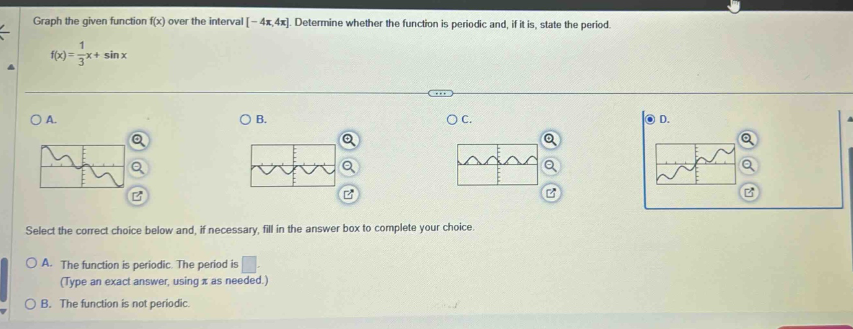 graph the given function f(x) over the interval -4π,4π. determine whether the function is periodic and, if it is, state the period. f(x)=1/3x + sin x select the correct choice below and, if necessary, fill in the answer box to complete your choice. a. the function is periodic. the period is (type an exact answer, using π as needed.) b. the function is not periodic.