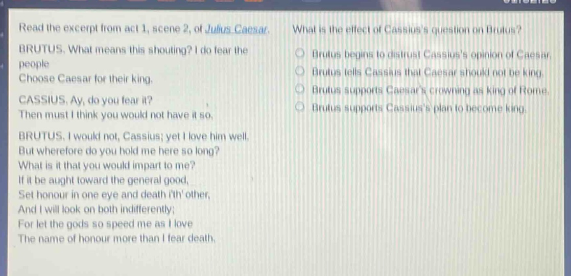 read the excerpt from act 1, scene 2, of julius caesar. brutus. what means this shouting? i do fear the people choose caesar for their king. cassius. ay, do you fear it? then must i think you would not have it so. brutus. i would not, cassius; yet i love him well. but wherefore do you hold me here so long? what is it that you would impart to me? if it be aught toward the general good, set honour in one eye and death ith other, and i will look on both indifferently; for let the gods so speed me as i love the name of honour more than i fear death. what is the effect of cassiuss question on brutus? brutus begins to distrust cassiuss opinion of caesar. brutus tells cassius that caesar should not be king. brutus supports caesars crowning as king of rome. brutus supports cassiuss plan to become king.