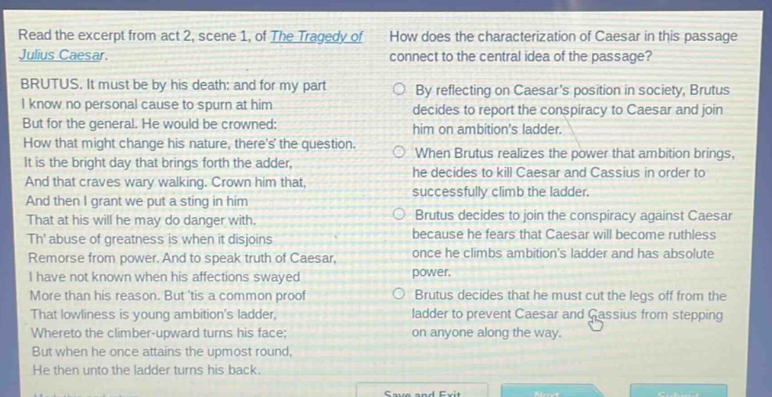 read the excerpt from act 2, scene 1, of the tragedy of julius caesar. brutus. it must be by his death: and for my part i know no personal cause to spurn at him but for the general. he would be crowned: how that might change his nature, theres the question. it is the bright day that brings forth the adder, and that craves wary walking. crown him that, and then i grant we put a sting in him that at his will he may do danger with. th abuse of greatness is when it disjoins remorse from power. and to speak truth of caesar, i have not known when his affections swayed more than his reason. but tis a common proof that lowliness is young ambitions ladder, whereto the climber - upward turns his face; but when he once attains the upmost round, he then unto the ladder turns his back. how does the characterization of caesar in this passage connect to the central idea of the passage? by reflecting on caesars position in society, brutus decides to report the conspiracy to caesar and join him on ambitions ladder. when brutus realizes the power that ambition brings, he decides to kill caesar and cassius in order to successfully climb the ladder. brutus decides to join the conspiracy against caesar because he fears that caesar will become ruthless once he climbs ambitions ladder and has absolute power. brutus decides that he must cut the legs off from the ladder to prevent caesar and cassius from stepping on anyone along the way.