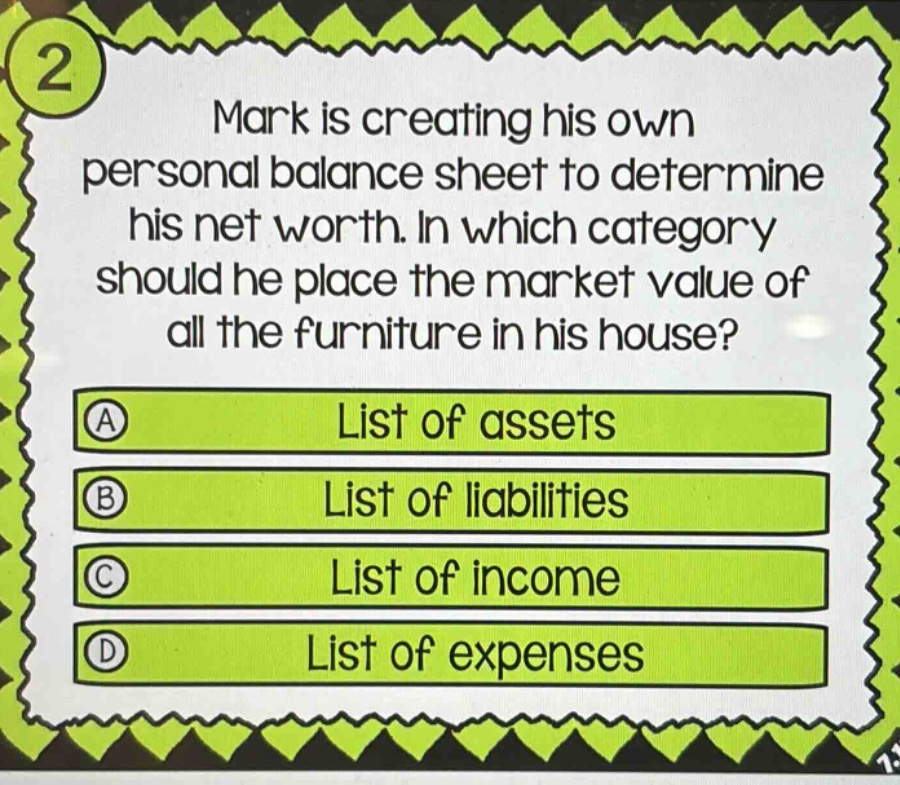 mark is creating his own personal balance sheet to determine his net worth. in which category should he place the market value of all the furniture in his house? a list of assets b list of liabilities c list of income d list of expenses