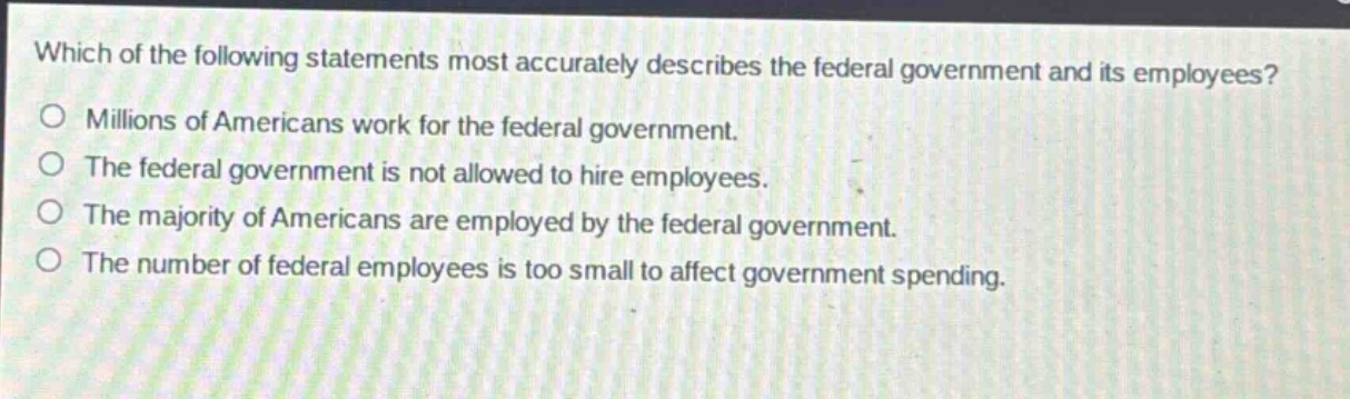 which of the following statements most accurately describes the federal government and its employees?\nmillions of americans work for the federal government.\nthe federal government is not allowed to hire employees.\nthe majority of americans are employed by the federal government.\nthe number of federal employees is too small to affect government spending.