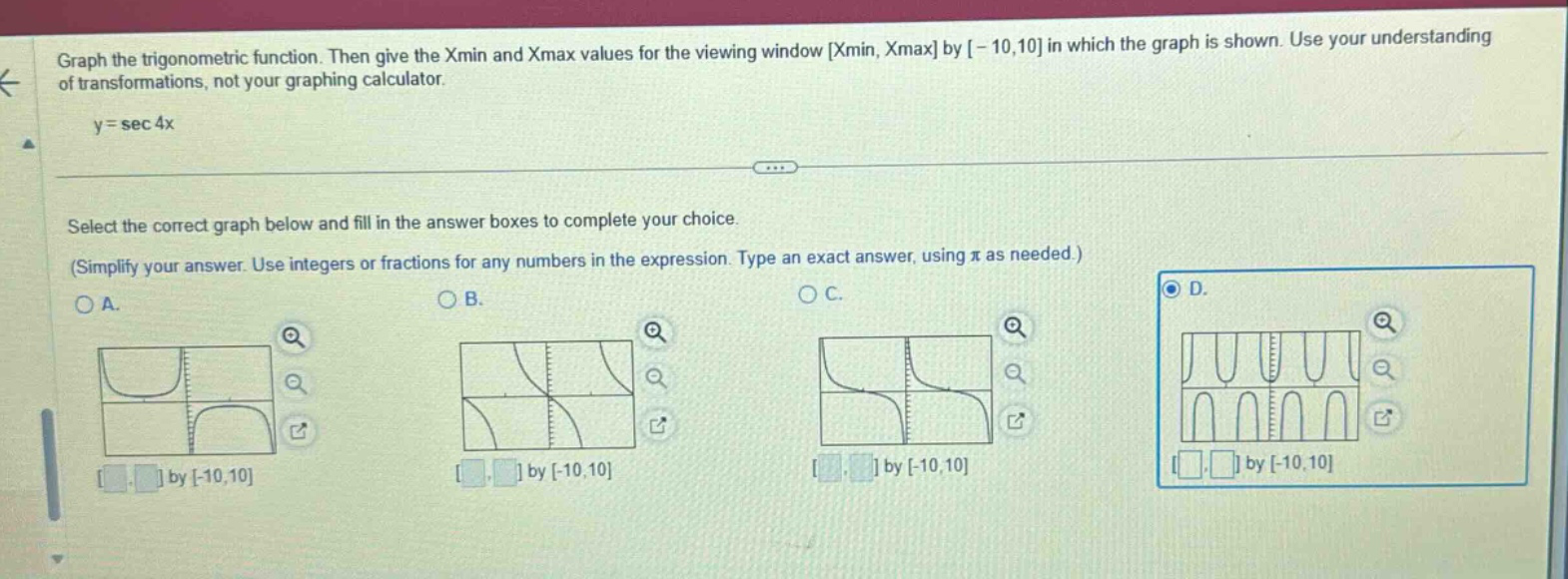 graph the trigonometric function. then give the xmin and xmax values for the viewing window xmin, xmax by -10,10 in which the graph is shown. use your understanding of transformations, not your graphing calculator. y = sec 4x select the correct graph below and fill in the answer boxes to complete your choice. (simplify your answer. use integers or fractions for any numbers in the expression. type an exact answer, using π as needed.)