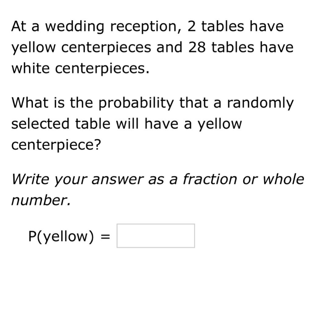 at a wedding reception, 2 tables have yellow centerpieces and 28 tables have white centerpieces. what is the probability that a randomly selected table will have a yellow centerpiece? write your answer as a fraction or whole number. p(yellow) =