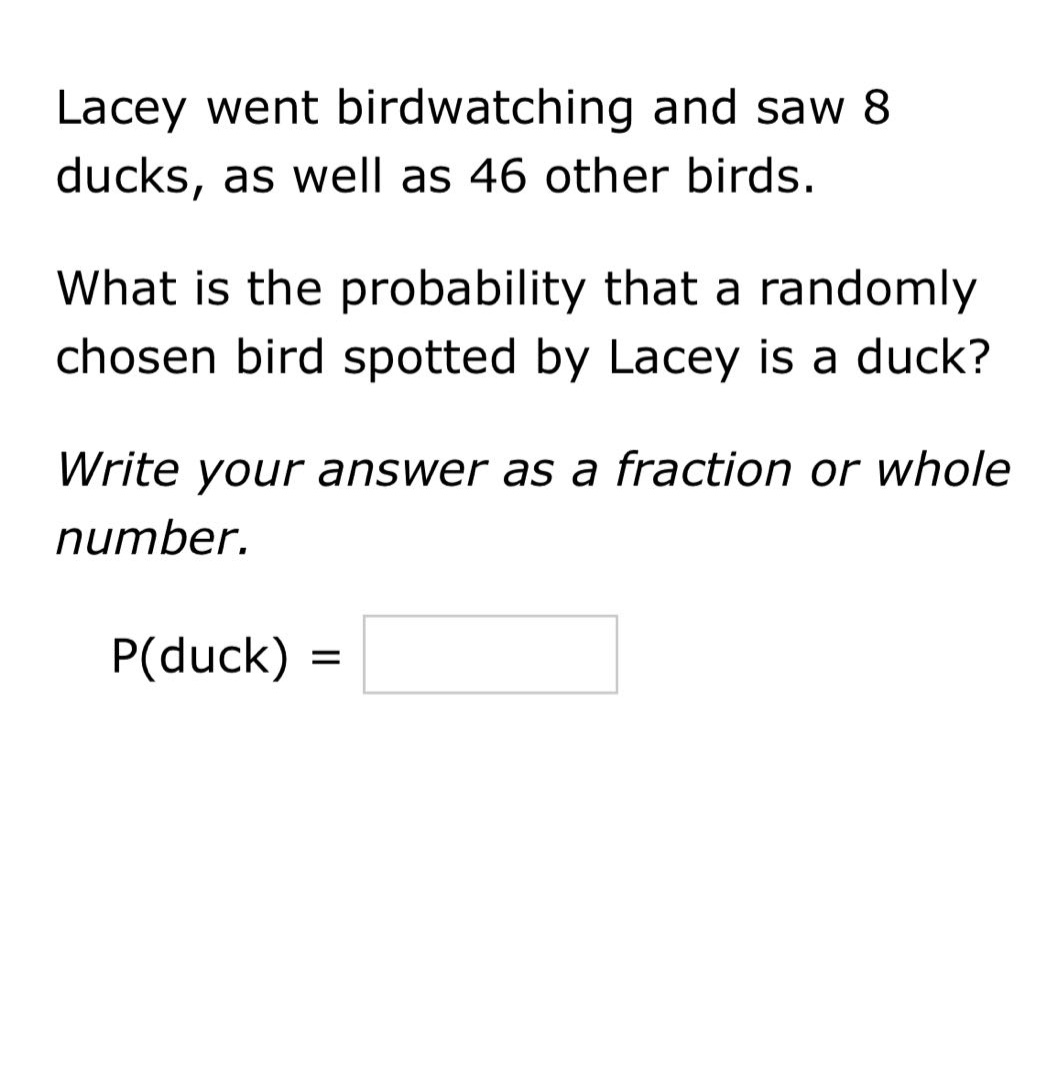 lacey went birdwatching and saw 8 ducks, as well as 46 other birds. what is the probability that a randomly chosen bird spotted by lacey is a duck? write your answer as a fraction or whole number. p(duck) =