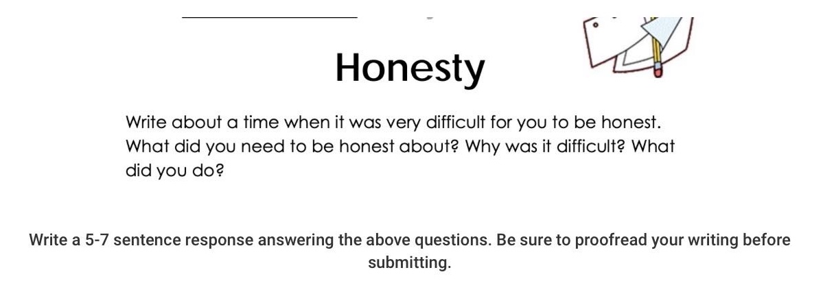 honesty\nwrite about a time when it was very difficult for you to be honest. what did you need to be honest about? why was it difficult? what did you do?\nwrite a 5 - 7 sentence response answering the above questions. be sure to proofread your writing before submitting.