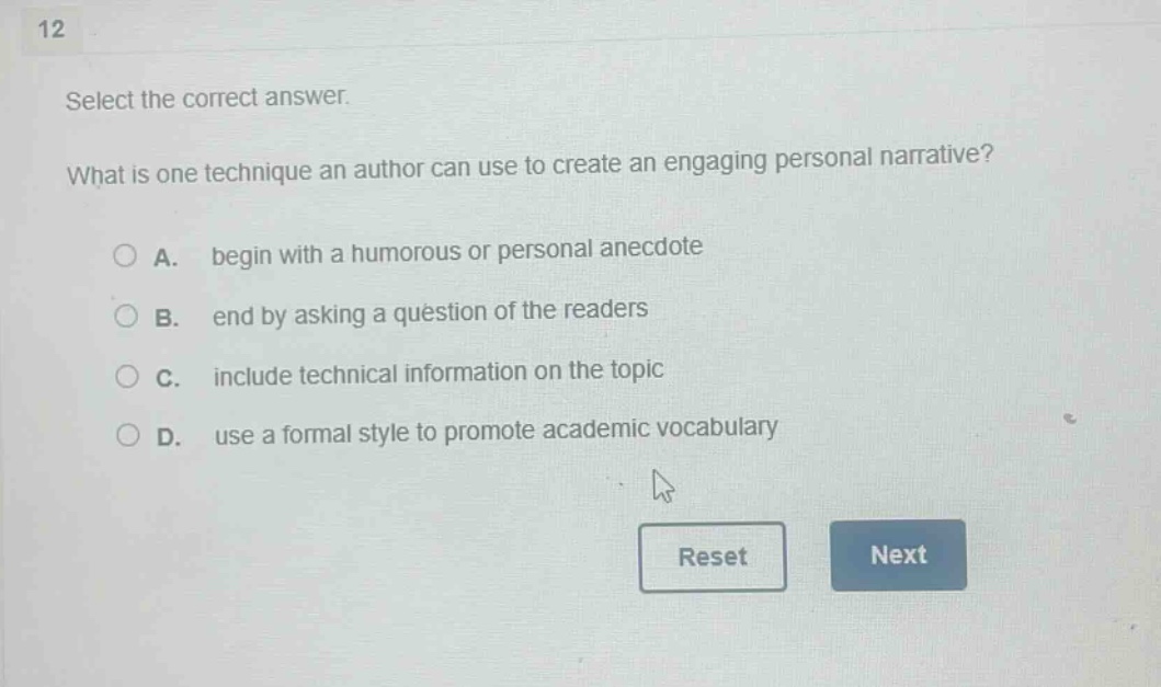 12 select the correct answer. what is one technique an author can use to create an engaging personal narrative? a. begin with a humorous or personal anecdote b. end by asking a question of the readers c. include technical information on the topic d. use a formal style to promote academic vocabulary