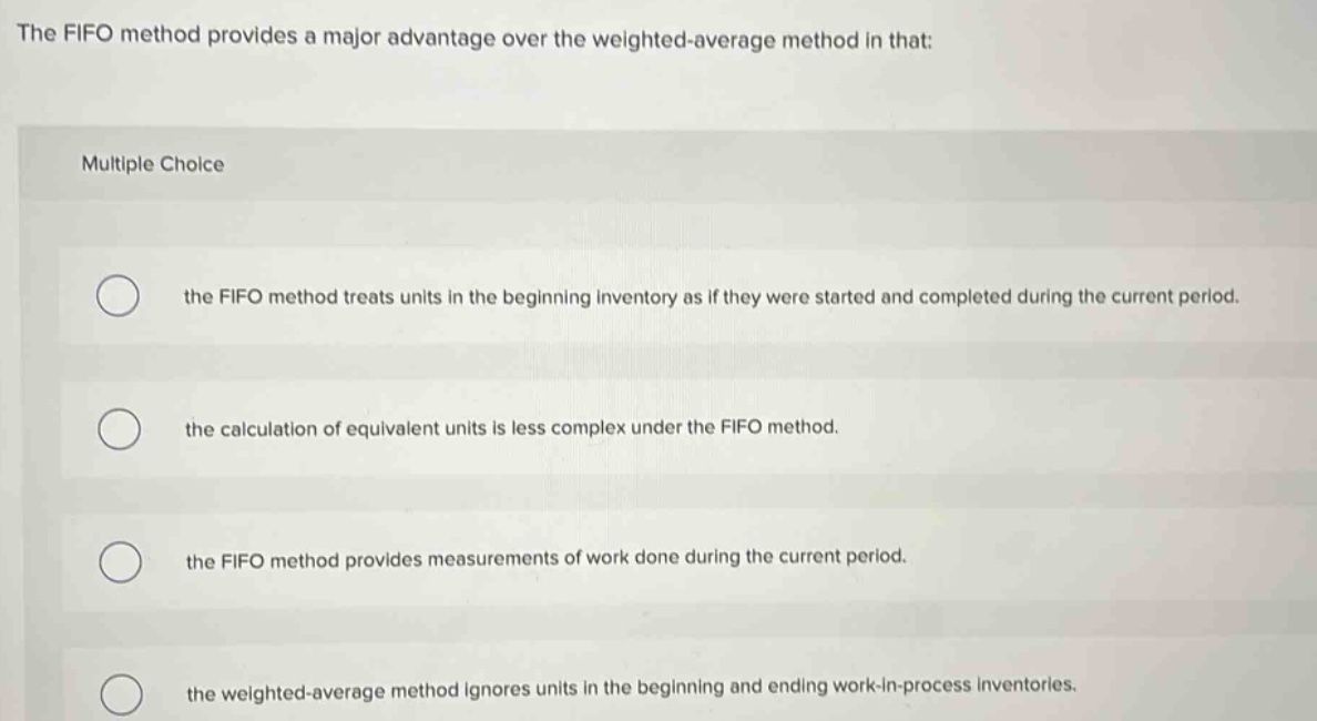 the fifo method provides a major advantage over the weighted - average method in that: multiple choice the fifo method treats units in the beginning inventory as if they were started and completed during the current period. the calculation of equivalent units is less complex under the fifo method. the fifo method provides measurements of work done during the current period. the weighted - average method ignores units in the beginning and ending work - in - process inventories.
