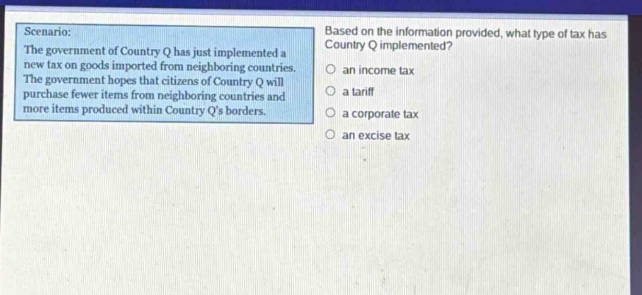 scenario: the government of country q has just implemented a new tax on goods imported from neighboring countries. the government hopes that citizens of country q will purchase fewer items from neighboring countries and more items produced within country qs borders. based on the information provided, what type of tax has country q implemented? an income tax a tariff a corporate tax an excise tax