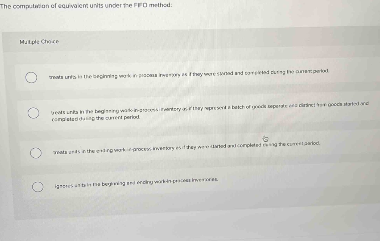 the computation of equivalent units under the fifo method: multiple choice treats units in the beginning work - in - process inventory as if they were started and completed during the current period. treats units in the beginning work - in - process inventory as if they represent a batch of goods separate and distinct from goods started and completed during the current period. treats units in the ending work - in - process inventory as if they were started and completed during the current period. ignores units in the beginning and ending work - in - process inventories.
