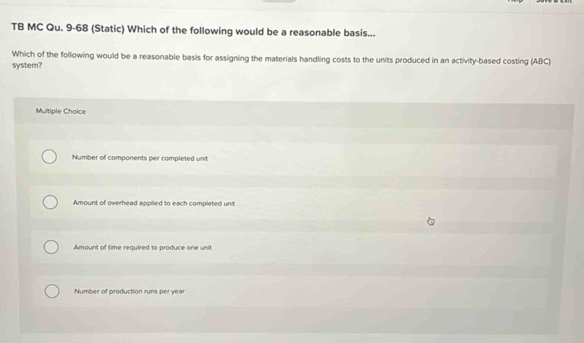 tb mc qu. 9-68 (static) which of the following would be a reasonable basis... which of the following would be a reasonable basis for assigning the materials handling costs to the units produced in an activity - based costing (abc) system? multiple choice number of components per completed unit amount of overhead applied to each completed unit amount of time required to produce one unit number of production runs per year