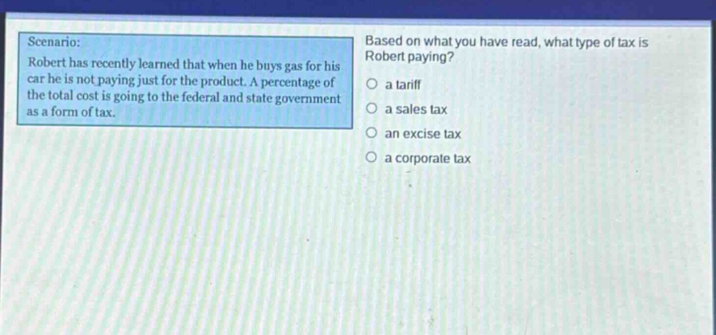 scenario: robert has recently learned that when he buys gas for his car he is not paying just for the product. a percentage of the total cost is going to the federal and state government as a form of tax. based on what you have read, what type of tax is robert paying? a tariff a sales tax an excise tax a corporate tax