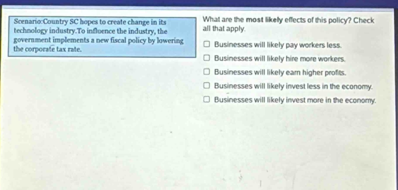 scenario:country sc hopes to create change in its technology industry.to influence the industry, the government implements a new fiscal policy by lowering the corporate tax rate. what are the most likely effects of this policy? check all that apply. businesses will likely pay workers less. businesses will likely hire more workers. businesses will likely earn higher profits. businesses will likely invest less in the economy. businesses will likely invest more in the economy.