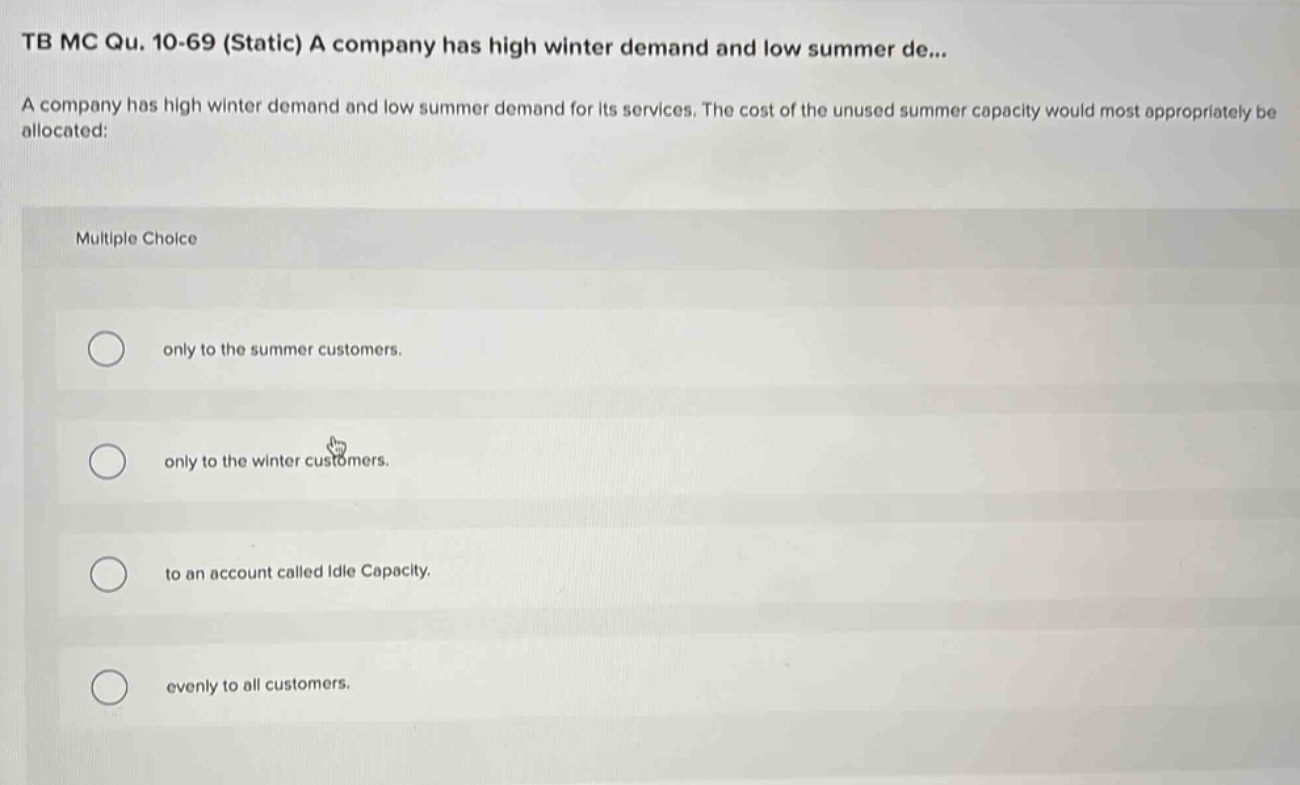 tb mc qu. 10-69 (static) a company has high winter demand and low summer de... a company has high winter demand and low summer demand for its services. the cost of the unused summer capacity would most appropriately be allocated: multiple choice only to the summer customers. only to the winter customers. to an account called idle capacity. evenly to all customers.