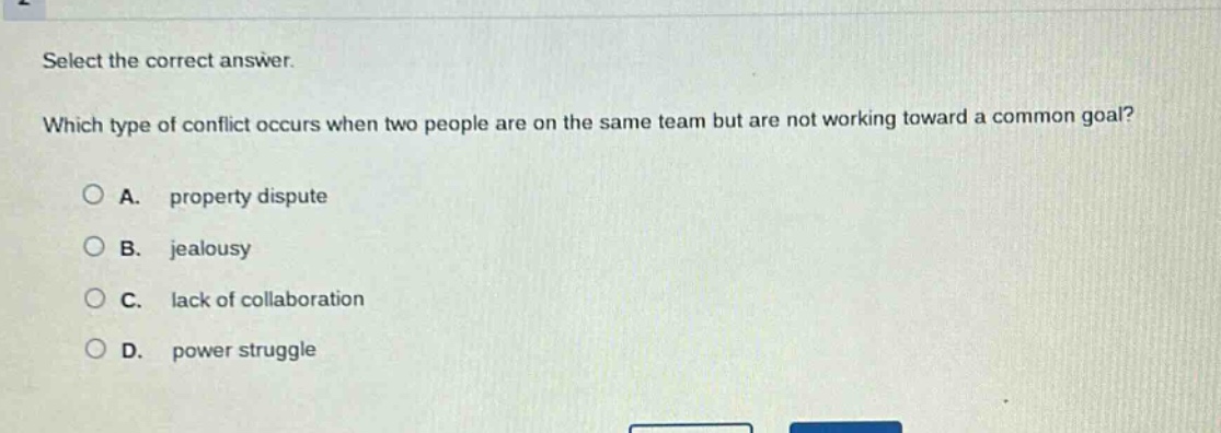 select the correct answer. which type of conflict occurs when two people are on the same team but are not working toward a common goal? a. property dispute b. jealousy c. lack of collaboration d. power struggle