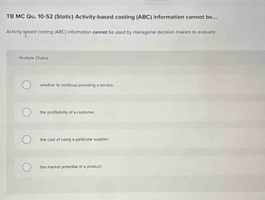 tb mc qu. 10-52 (static) activity - based costing (abc) information cannot be... activity - based costing (abc) information cannot be used by managerial decision makers to evaluate: multiple choice whether to continue providing a service. the profitability of a customer. the cost of using a particular supplier. the market potential of a product.
