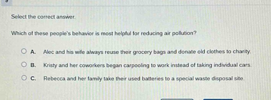 select the correct answer. which of these peoples behavior is most helpful for reducing air pollution? a. alec and his wife always reuse their grocery bags and donate old clothes to charity. b. kristy and her coworkers began carpooling to work instead of taking individual cars. c. rebecca and her family take their used batteries to a special waste disposal site.