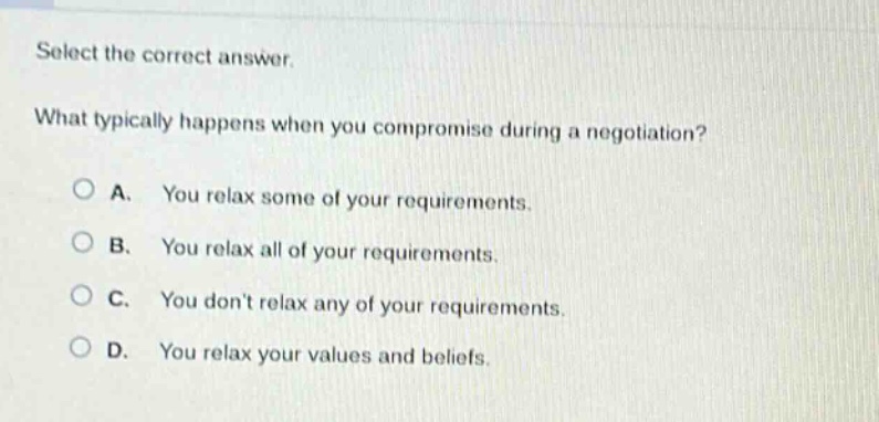 select the correct answer. what typically happens when you compromise during a negotiation? a. you relax some of your requirements. b. you relax all of your requirements. c. you dont relax any of your requirements. d. you relax your values and beliefs.