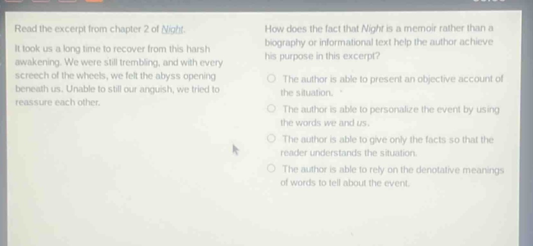 read the excerpt from chapter 2 of night. it took us a long time to recover from this harsh awakening. we were still trembling, and with every screech of the wheels, we felt the abyss opening beneath us. unable to still our anguish, we tried to reassure each other. how does the fact that night is a memoir rather than a biography or informational text help the author achieve his purpose in this excerpt? the author is able to present an objective account of the situation. the author is able to personalize the event by using the words we and us. the author is able to give only the facts so that the reader understands the situation. the author is able to rely on the denotative meanings of words to tell about the event.