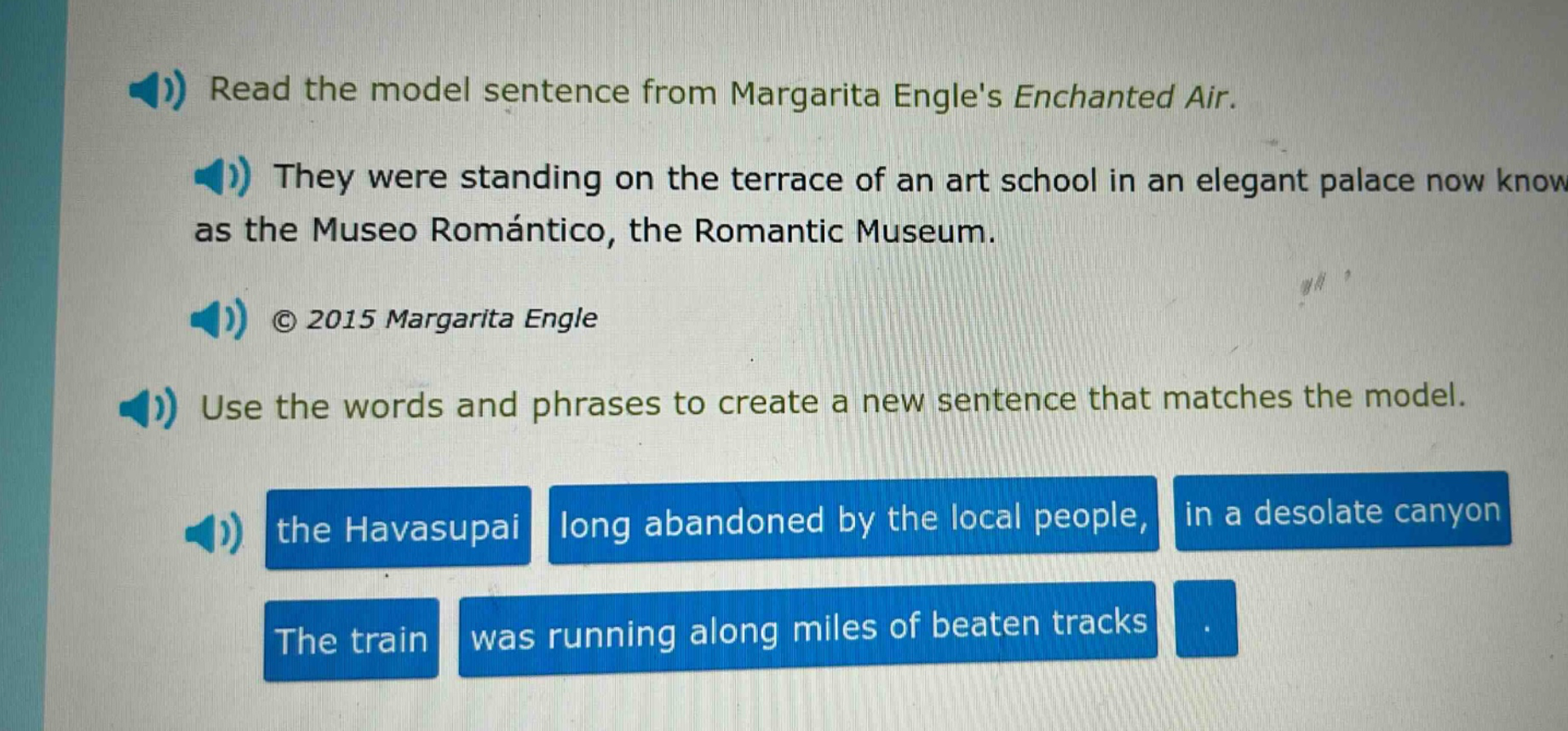 read the model sentence from margarita engles enchanted air. they were standing on the terrace of an art school in an elegant palace now know as the museo romántico, the romantic museum. © 2015 margarita engle use the words and phrases to create a new sentence that matches the model. the havasupai long abandoned by the local people, in a desolate canyon the train was running along miles of beaten tracks.