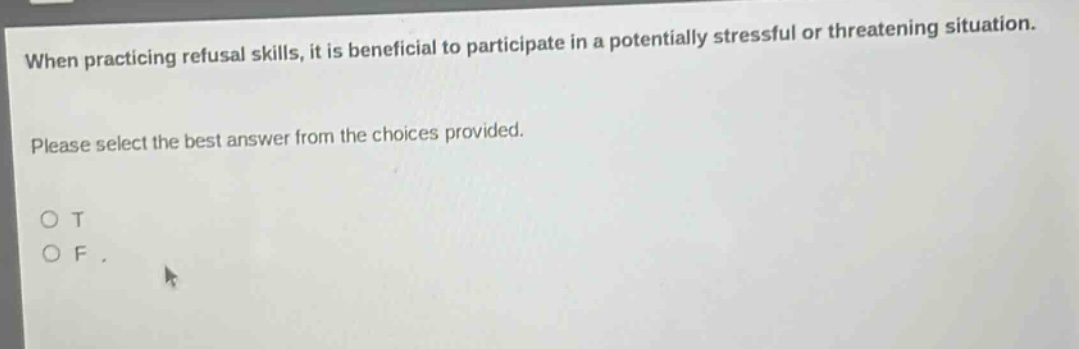 when practicing refusal skills, it is beneficial to participate in a potentially stressful or threatening situation. please select the best answer from the choices provided. o t o f