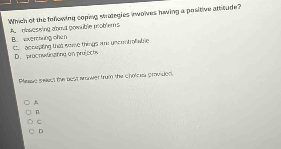 which of the following coping strategies involves having a positive attitude? a. obsessing about possible problems b. exercising often c. accepting that some things are uncontrollable d. procrastinating on projects please select the best answer from the choices provided. o a o b o c o d