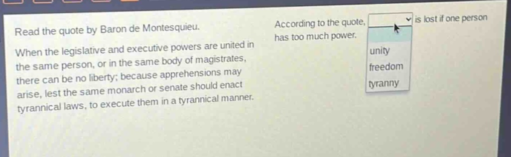 read the quote by baron de montesquieu. when the legislative and executive powers are united in the same person, or in the same body of magistrates, there can be no liberty; because apprehensions may arise, lest the same monarch or senate should enact tyrannical laws, to execute them in a tyrannical manner. according to the quote, is lost if one person has too much power. unity freedom tyranny
