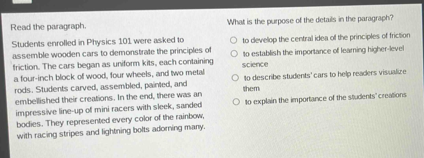 read the paragraph. students enrolled in physics 101 were asked to assemble wooden cars to demonstrate the principles of friction. the cars began as uniform kits, each containing a four - inch block of wood, four wheels, and two metal rods. students carved, assembled, painted, and embellished their creations. in the end, there was an impressive line - up of mini racers with sleek, sanded bodies. they represented every color of the rainbow, with racing stripes and lightning bolts adorning many. what is the purpose of the details in the paragraph? to develop the central idea of the principles of friction to establish the importance of learning higher - level science to describe students cars to help readers visualize them to explain the importance of the students creations