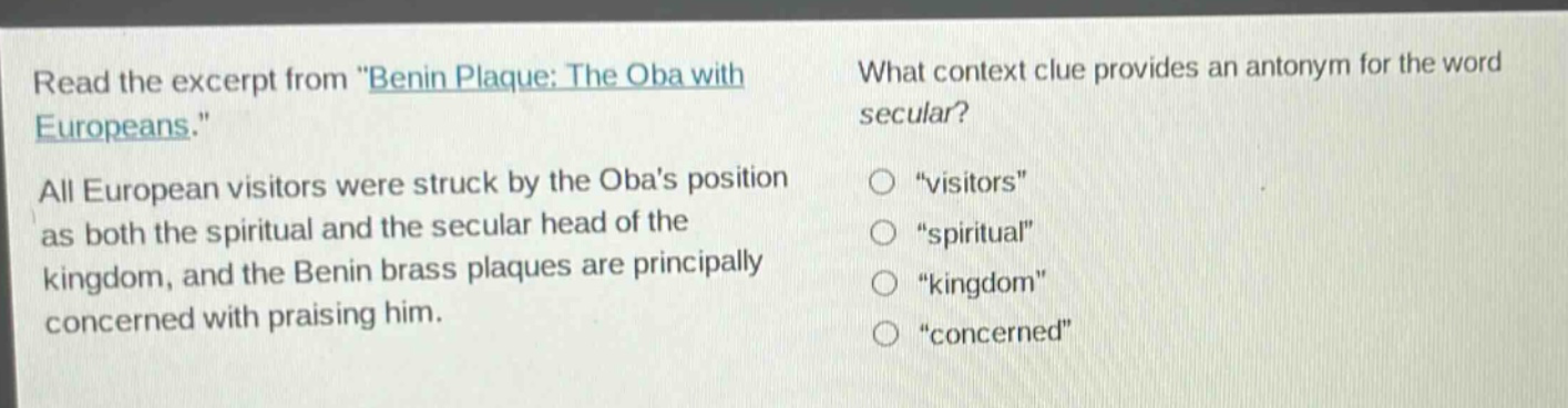 read the excerpt from \benin plaque: the oba with europeans.\ all european visitors were struck by the obas position as both the spiritual and the secular head of the kingdom, and the benin brass plaques are principally concerned with praising him. what context clue provides an antonym for the word secular? \visitors\ \spiritual\ \kingdom\ \concerned\