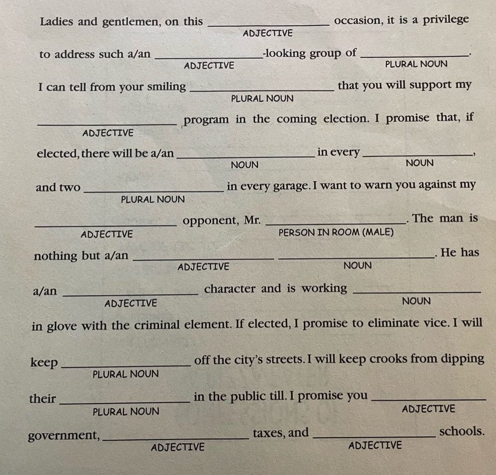 ladies and gentlemen, on this adjective occasion, it is a privilege to address such a/an adjective - looking group of plural noun. i can tell from your smiling plural noun that you will support my adjective program in the coming election. i promise that, if elected, there will be a/an noun in every noun, and two plural noun in every garage. i want to warn you against my adjective opponent, mr. person in room (male). the man is nothing but a/an adjective noun. he has a/an adjective character and is working noun in glove with the criminal element. if elected, i promise to eliminate vice. i will keep plural noun off the citys streets. i will keep crooks from dipping their plural noun in the public till. i promise you adjective government, adjective taxes, and adjective schools.
