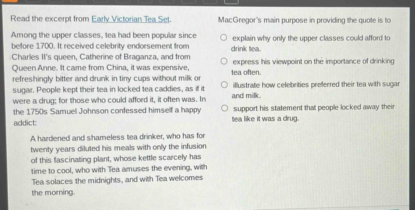 read the excerpt from early victorian tea set. among the upper classes, tea had been popular since before 1700. it received celebrity endorsement from charles iis queen, catherine of braganza, and from queen anne. it came from china, it was expensive, refreshingly bitter and drunk in tiny cups without milk or sugar. people kept their tea in locked tea caddies, as if it were a drug; for those who could afford it, it often was. in the 1750s samuel johnson confessed himself a happy addict: a hardened and shameless tea drinker, who has for twenty years diluted his meals with only the infusion of this fascinating plant, whose kettle scarcely has time to cool, who with tea amuses the evening, with tea solaces the midnights, and with tea welcomes the morning. macgregors main purpose in providing the quote is to explain why only the upper classes could afford to drink tea. express his viewpoint on the importance of drinking tea often. illustrate how celebrities preferred their tea with sugar and milk. support his statement that people locked away their tea like it was a drug.