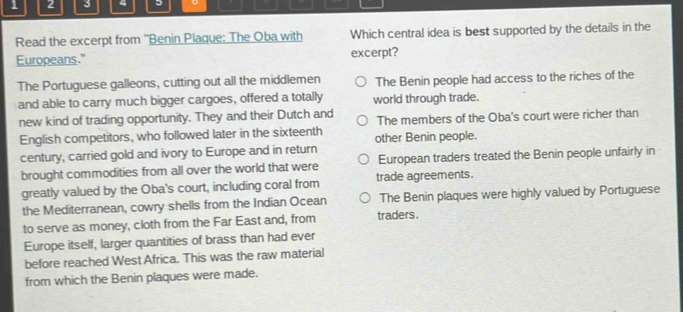 read the excerpt from \benin plaque: the oba with europeans.\ the portuguese galleons, cutting out all the middlemen and able to carry much bigger cargoes, offered a totally new kind of trading opportunity. they and their dutch and english competitors, who followed later in the sixteenth century, carried gold and ivory to europe and in return brought commodities from all over the world that were greatly valued by the obas court, including coral from the mediterranean, cowry shells from the indian ocean to serve as money, cloth from the far east and, from europe itself, larger quantities of brass than had ever before reached west africa. this was the raw material from which the benin plaques were made. which central idea is best supported by the details in the excerpt? the benin people had access to the riches of the world through trade. the members of the obas court were richer than other benin people. european traders treated the benin people unfairly in trade agreements. the benin plaques were highly valued by portuguese traders.