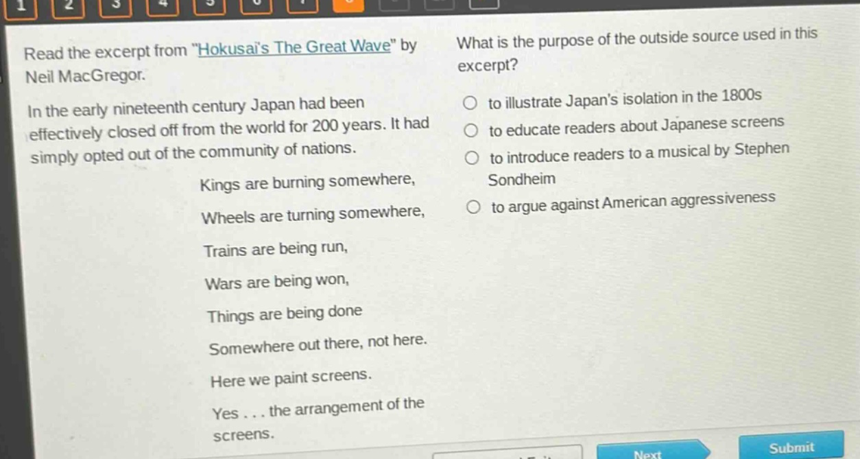read the excerpt from \hokusais the great wave\ by neil macgregor. in the early nineteenth century japan had been effectively closed off from the world for 200 years. it had simply opted out of the community of nations. kings are burning somewhere, wheels are turning somewhere, trains are being run, wars are being won, things are being done somewhere out there, not here. here we paint screens. yes... the arrangement of the screens. what is the purpose of the outside source used in this excerpt? to illustrate japans isolation in the 1800s to educate readers about japanese screens to introduce readers to a musical by stephen sondheim to argue against american aggressiveness