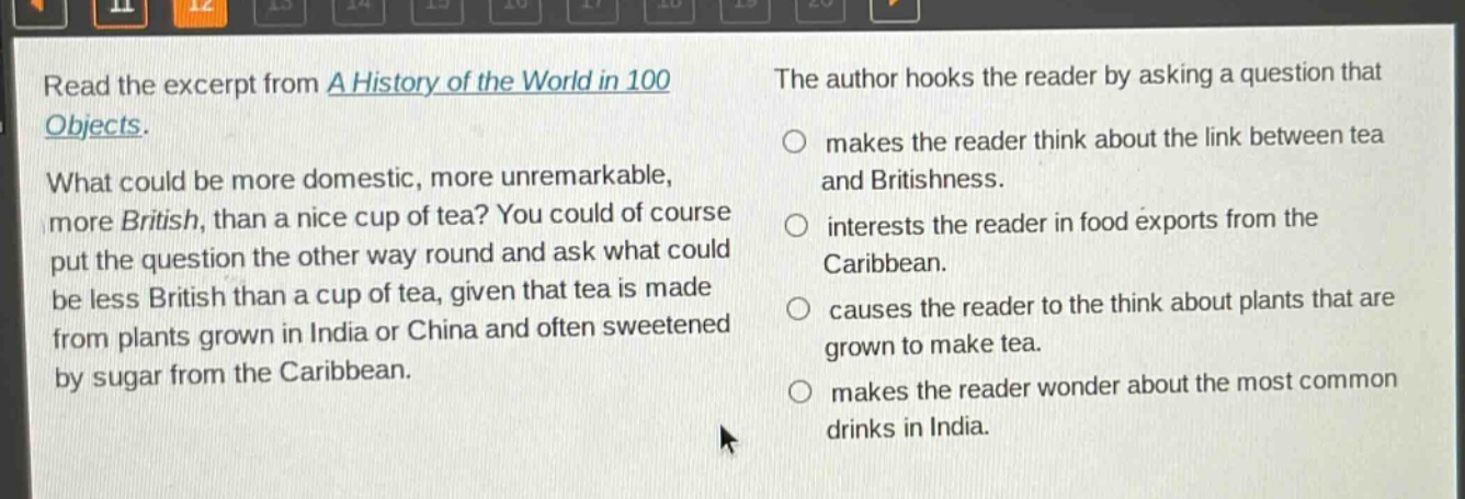 read the excerpt from a history of the world in 100 objects. what could be more domestic, more unremarkable, more british, than a nice cup of tea? you could of course put the question the other way round and ask what could be less british than a cup of tea, given that tea is made from plants grown in india or china and often sweetened by sugar from the caribbean. the author hooks the reader by asking a question that makes the reader think about the link between tea and britishness. interests the reader in food exports from the caribbean. causes the reader to the think about plants that are grown to make tea. makes the reader wonder about the most common drinks in india.