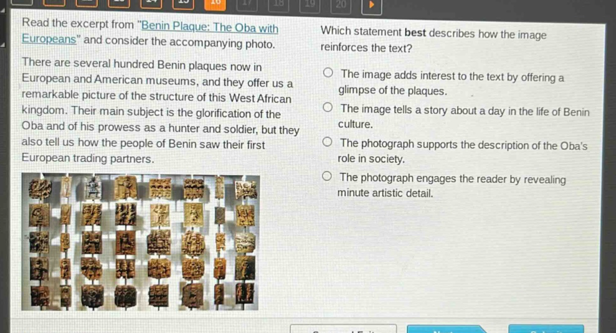 read the excerpt from \benin plaque: the oba with europeans\ and consider the accompanying photo. there are several hundred benin plaques now in european and american museums, and they offer us a remarkable picture of the structure of this west african kingdom. their main subject is the glorification of the oba and of his prowess as a hunter and soldier, but they also tell us how the people of benin saw their first european trading partners. which statement best describes how the image reinforces the text? the image adds interest to the text by offering a glimpse of the plaques. the image tells a story about a day in the life of benin culture. the photograph supports the description of the obas role in society. the photograph engages the reader by revealing minute artistic detail.