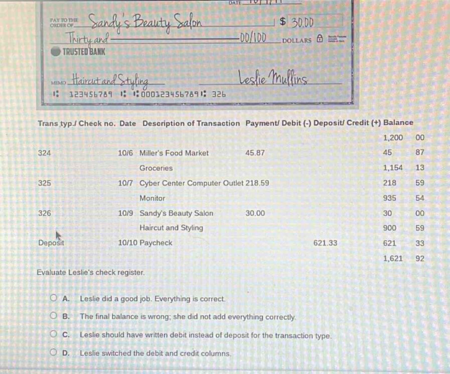 pay to the order of sandys beauty salon $ 30.00 thirty and dd/100 dollars trusted bank memo haircut and styling leslie mullins 123456789 0001234567891 326 trans typ./ check no. date description of transaction payment/ debit (-) deposit/ credit (+) balance 1,200 00 324 10/6 millers food market 45.87 45 87 groceries 1,154 13 325 10/7 cyber center computer outlet 218.59 218 59 monitor 935 54 326 10/9 sandys beauty salon 30.00 30 00 haircut and styling 900 59 deposit 10/10 paycheck 621.33 621 33 1,621 92 evaluate leslies check register. a. leslie did a good job. everything is correct. b. the final balance is wrong; she did not add everything correctly. c. leslie should have written debit instead of deposit for the transaction type. d. leslie switched the debit and credit columns.